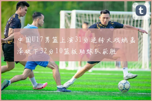 中国U17男篮上演31分逆转大戏姚嘉泽砍下32分10篮板助球队获胜