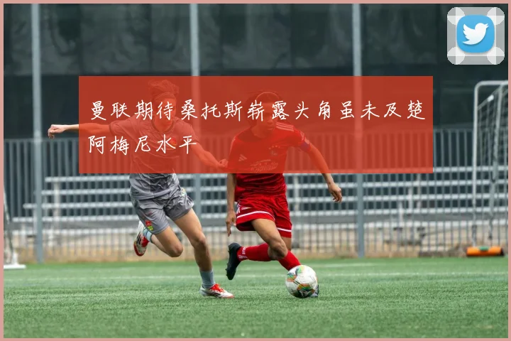 曼联期待桑托斯崭露头角虽未及楚阿梅尼水平