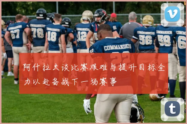 阿什拉夫谈比赛艰难与提升目标全力以赴备战下一场赛事