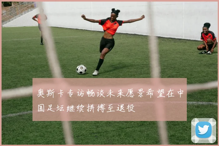 奥斯卡专访畅谈未来愿景希望在中国足坛继续拼搏至退役