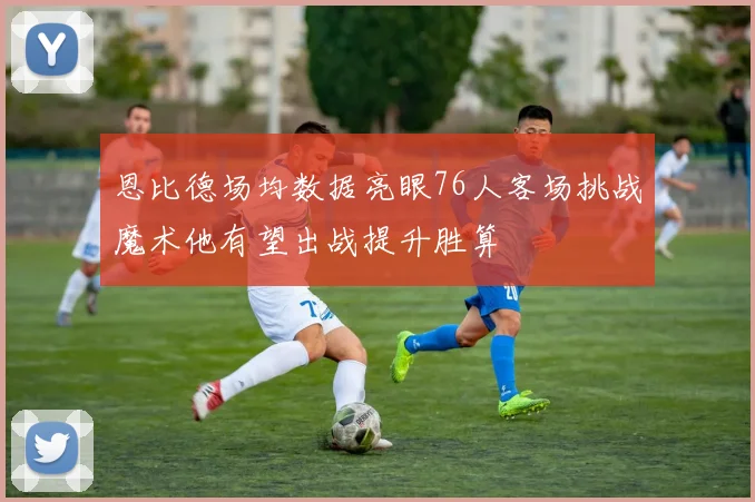 恩比德场均数据亮眼76人客场挑战魔术他有望出战提升胜算