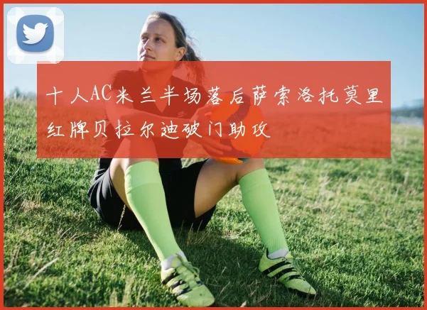 十人AC米兰半场落后萨索洛托莫里红牌贝拉尔迪破门助攻