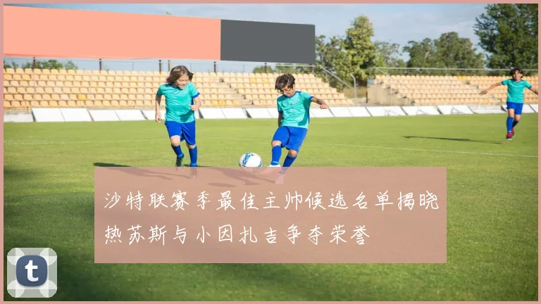 沙特联赛季最佳主帅候选名单揭晓热苏斯与小因扎吉争夺荣誉