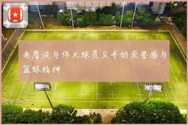 老詹谈与伟大球员交手的荣誉感与篮球精神