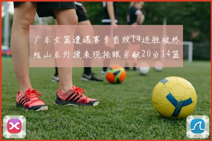 广东女篮遭遇赛季首败14连胜被终结山东外援表现抢眼贡献20分14篮板5助攻
