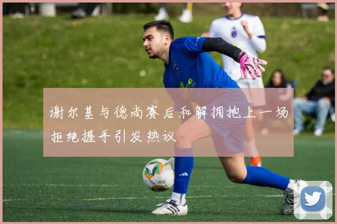 谢尔基与德尚赛后和解拥抱上一场拒绝握手引发热议