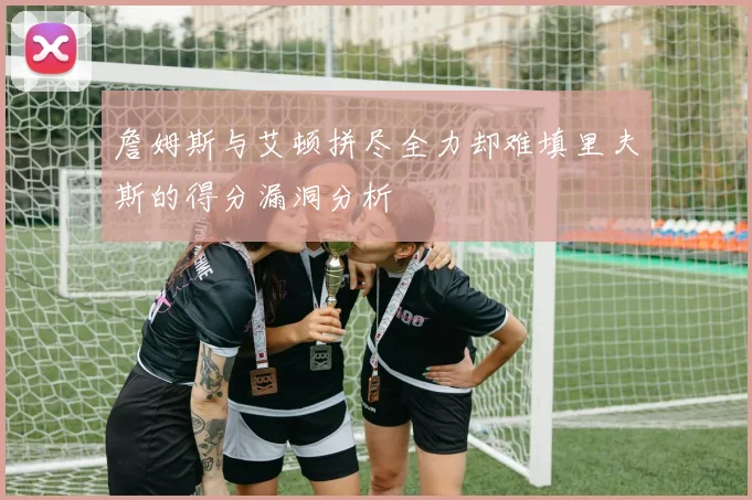 詹姆斯与艾顿拼尽全力却难填里夫斯的得分漏洞分析