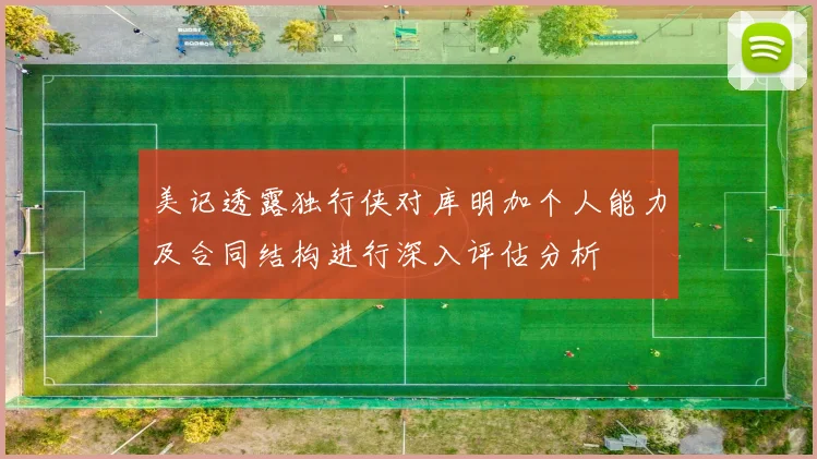 美记透露独行侠对库明加个人能力及合同结构进行深入评估分析