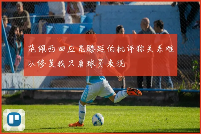 范佩西回应昆滕廷伯批评称关系难以修复我只看球员表现