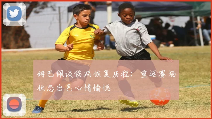 姆巴佩谈伤病恢复历程：重返赛场状态出色心情愉悦