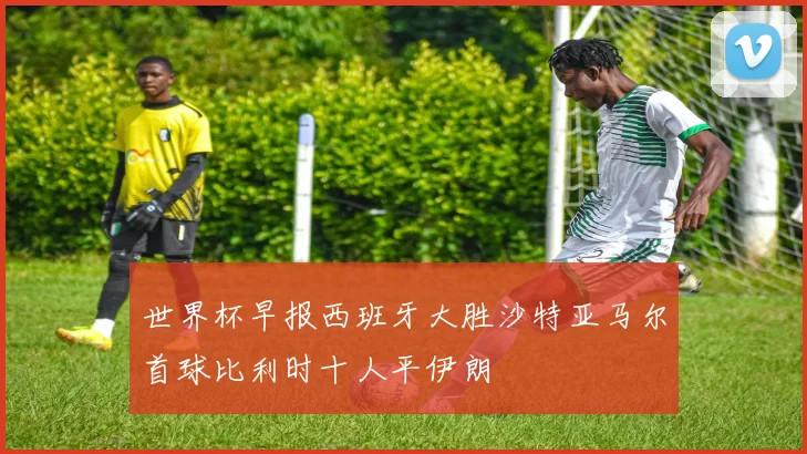 世界杯早报西班牙大胜沙特亚马尔首球比利时十人平伊朗