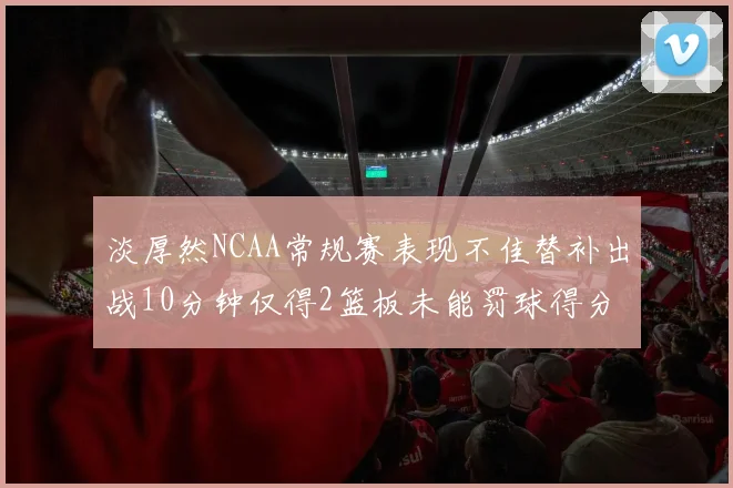 淡厚然NCAA常规赛表现不佳替补出战10分钟仅得2篮板未能罚球得分