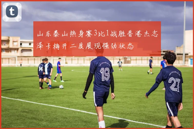 山东泰山热身赛3比1战胜香港杰志泽卡梅开二度展现强劲状态