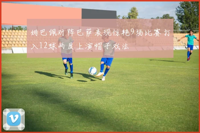 姆巴佩对阵巴萨表现惊艳9场比赛打入12球两度上演帽子戏法