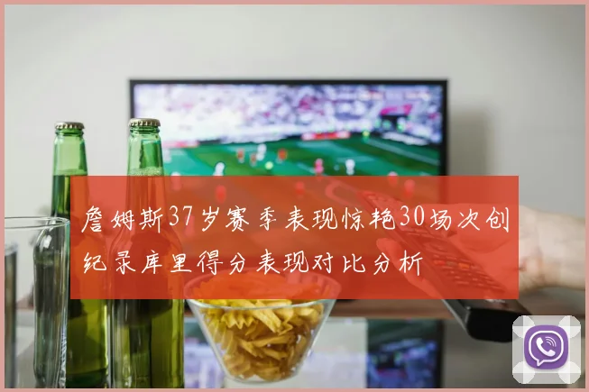 詹姆斯37岁赛季表现惊艳30场次创纪录库里得分表现对比分析