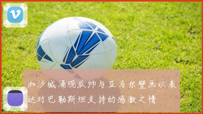 加沙城涌现瓜帅与亚马尔壁画以表达对巴勒斯坦支持的感激之情