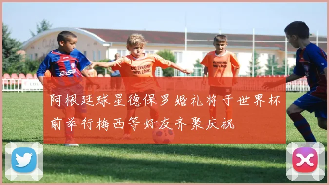 阿根廷球星德保罗婚礼将于世界杯前举行梅西等好友齐聚庆祝