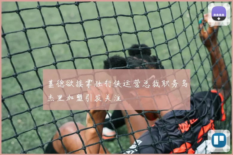 基德欲接掌独行侠运营总裁职务乌杰里加盟引发关注