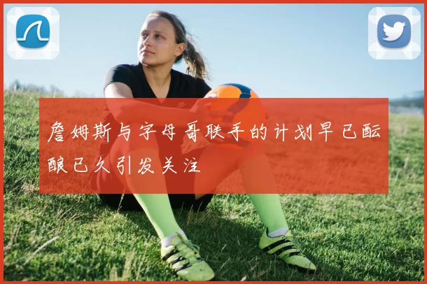 詹姆斯与字母哥联手的计划早已酝酿已久引发关注