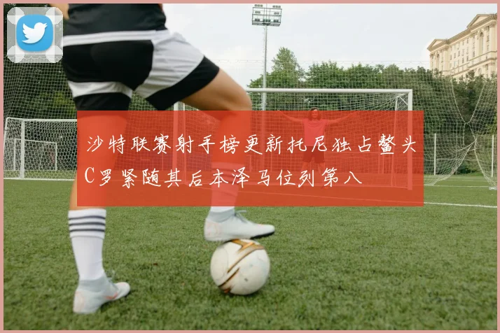 沙特联赛射手榜更新托尼独占鳌头C罗紧随其后本泽马位列第八